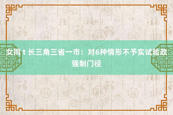 女同 t 长三角三省一市：对6种情形不予实试验政强制门径