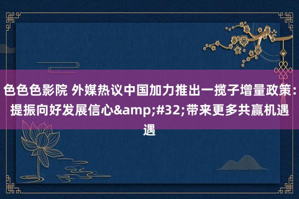 色色色影院 外媒热议中国加力推出一揽子增量政策：提振向好发展信心&#32;带来更多共赢机遇
