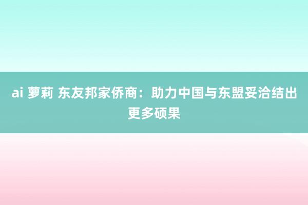 ai 萝莉 东友邦家侨商：助力中国与东盟妥洽结出更多硕果