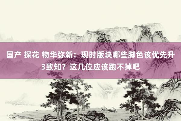 国产 探花 物华弥新：现时版块哪些脚色该优先升3致知？这几位应该跑不掉吧