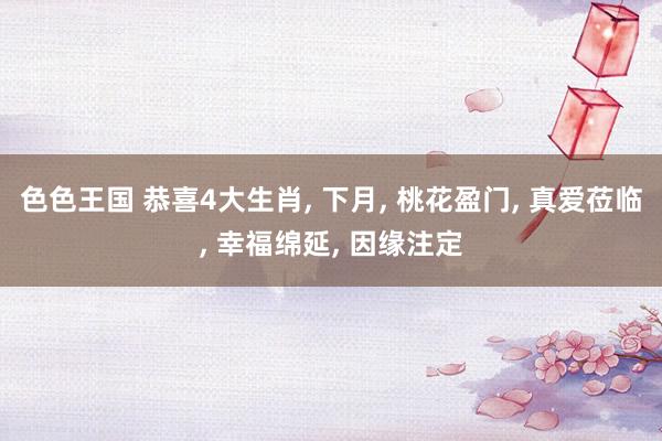 色色王国 恭喜4大生肖， 下月， 桃花盈门， 真爱莅临， 幸福绵延， 因缘注定