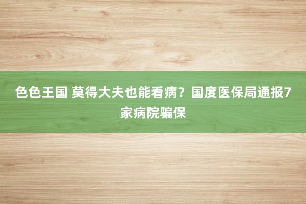 色色王国 莫得大夫也能看病？国度医保局通报7家病院骗保