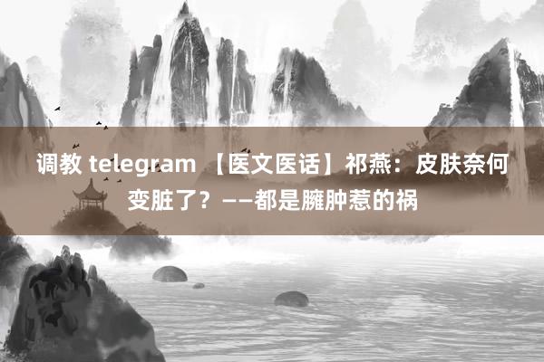 调教 telegram 【医文医话】祁燕：皮肤奈何变脏了？——都是臃肿惹的祸