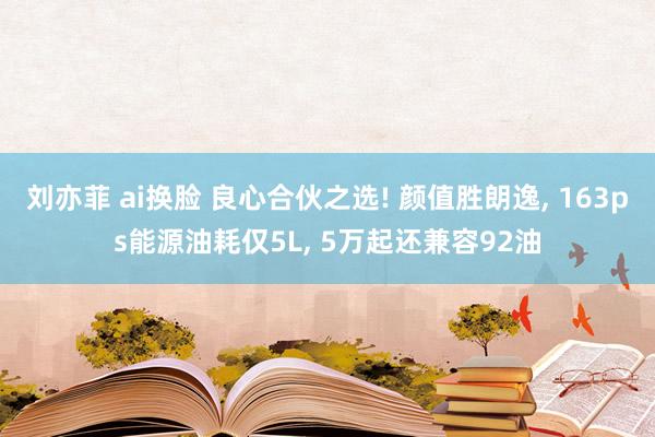 刘亦菲 ai换脸 良心合伙之选! 颜值胜朗逸， 163ps能源油耗仅5L， 5万起还兼容92油