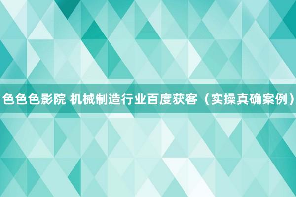 色色色影院 机械制造行业百度获客（实操真确案例）