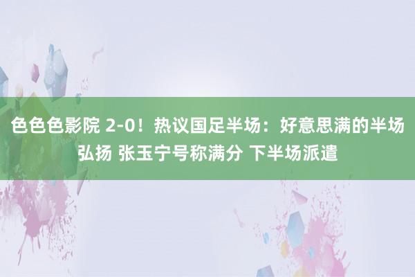 色色色影院 2-0！热议国足半场：好意思满的半场弘扬 张玉宁号称满分 下半场派遣
