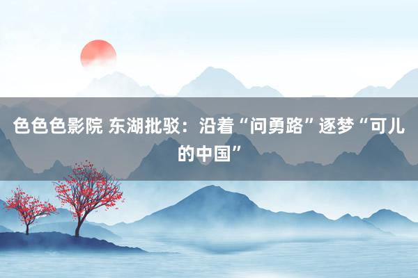 色色色影院 东湖批驳：沿着“问勇路”逐梦“可儿的中国”