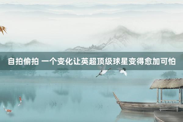 自拍偷拍 一个变化让英超顶级球星变得愈加可怕