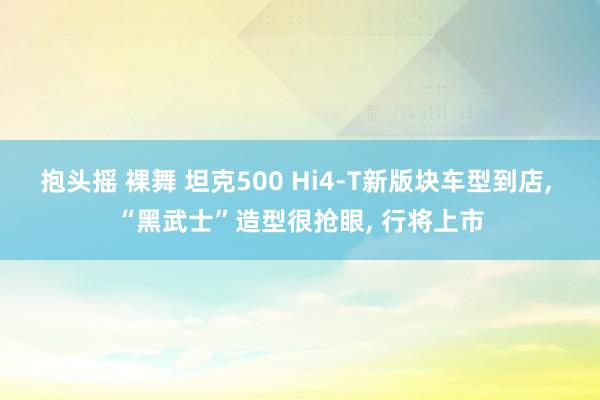 抱头摇 裸舞 坦克500 Hi4-T新版块车型到店， “黑武士”造型很抢眼， 行将上市