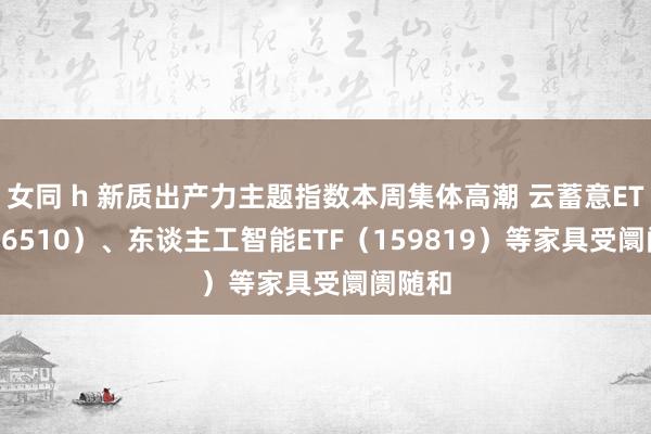 女同 h 新质出产力主题指数本周集体高潮 云蓄意ETF（516510）、东谈主工智能ETF（159819）等家具受阛阓随和