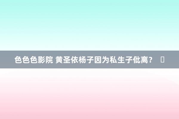 色色色影院 黄圣依杨子因为私生子仳离？  ​