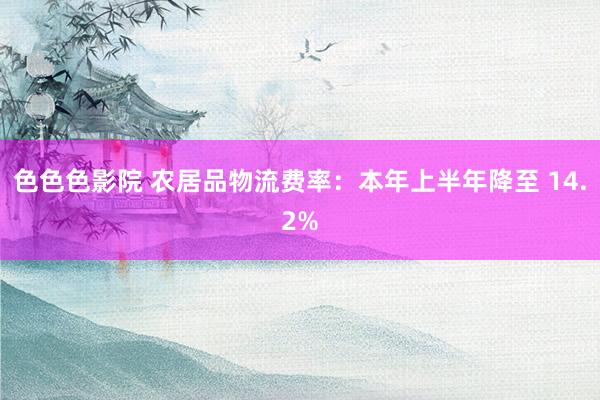色色色影院 农居品物流费率：本年上半年降至 14.2%