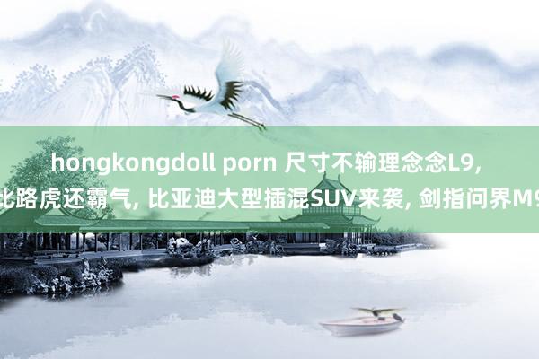 hongkongdoll porn 尺寸不输理念念L9， 比路虎还霸气， 比亚迪大型插混SUV来袭， 剑指问界M9