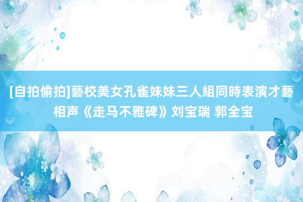 [自拍偷拍]藝校美女孔雀妹妹三人組同時表演才藝 相声《走马不雅碑》刘宝瑞 郭全宝