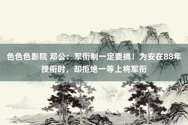 色色色影院 邓公：军衔制一定要搞！为安在88年授衔时，却拒绝一等上将军衔