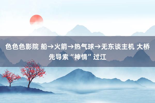 色色色影院 船→火箭→热气球→无东谈主机 大桥先导索“神情”过江