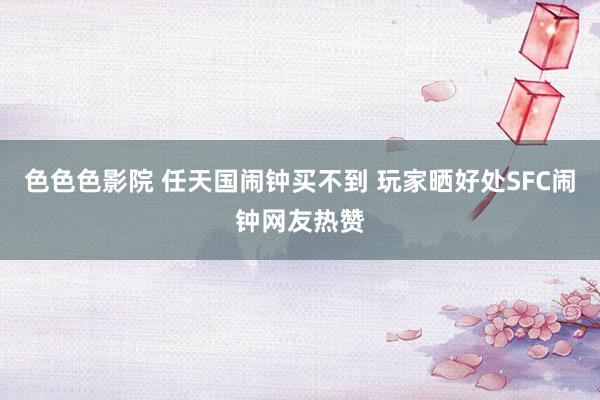 色色色影院 任天国闹钟买不到 玩家晒好处SFC闹钟网友热赞