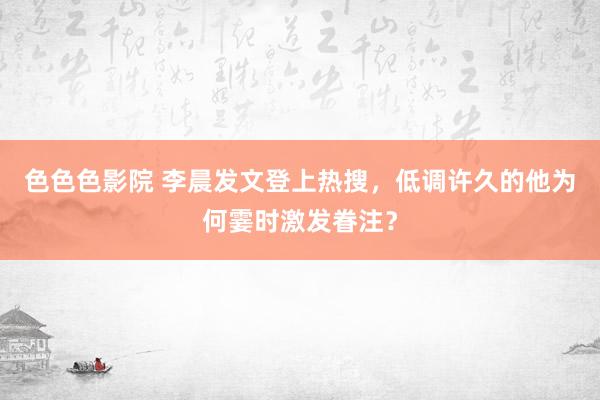 色色色影院 李晨发文登上热搜，低调许久的他为何霎时激发眷注？