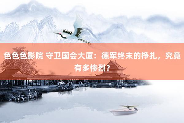 色色色影院 守卫国会大厦：德军终末的挣扎，究竟有多惨烈？