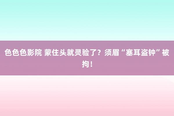 色色色影院 蒙住头就灵验了？须眉“塞耳盗钟”被拘！