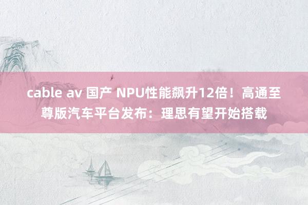 cable av 国产 NPU性能飙升12倍！高通至尊版汽车平台发布：理思有望开始搭载