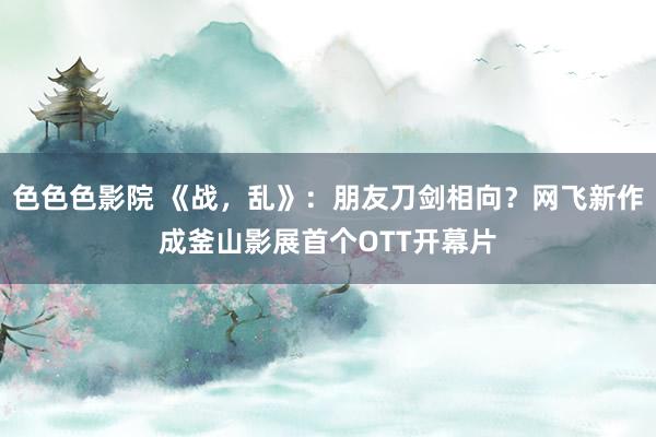 色色色影院 《战，乱》：朋友刀剑相向？网飞新作成釜山影展首个OTT开幕片
