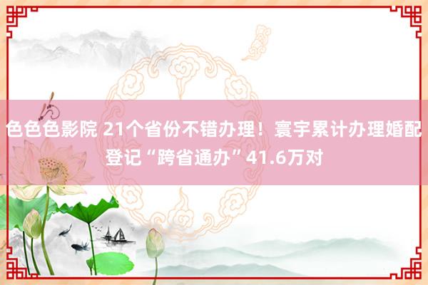 色色色影院 21个省份不错办理！寰宇累计办理婚配登记“跨省通办”41.6万对