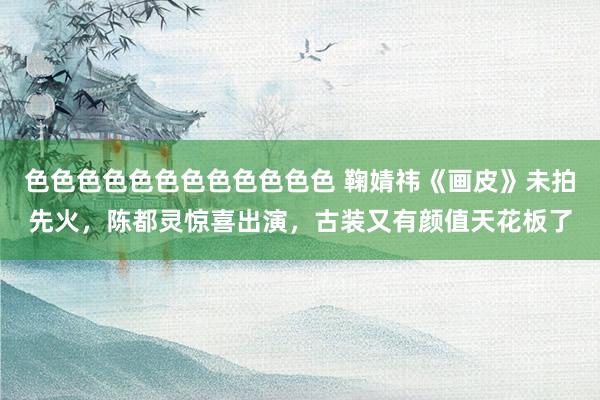 色色色色色色色色色色色色 鞠婧祎《画皮》未拍先火，陈都灵惊喜出演，古装又有颜值天花板了