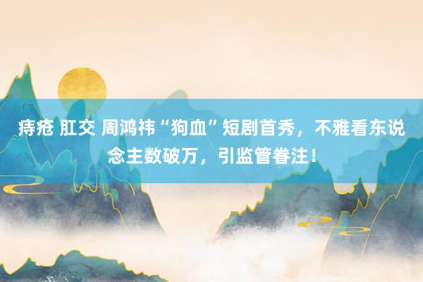 痔疮 肛交 周鸿祎“狗血”短剧首秀，不雅看东说念主数破万，引监管眷注！