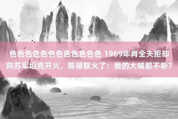 色色色色色色色色色色色色 1969年肖全夫拒却向苏军坦克开火，陈锡联火了：我的大喊都不听？