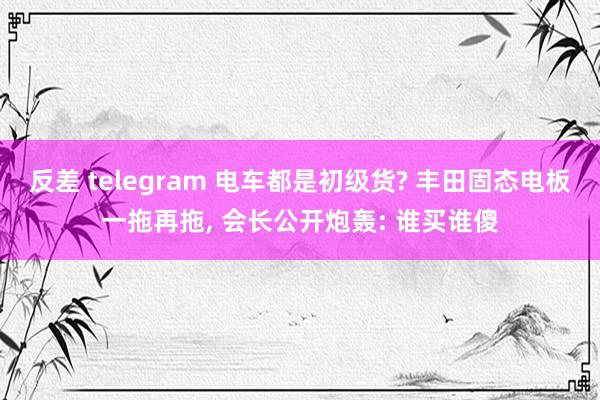 反差 telegram 电车都是初级货? 丰田固态电板一拖再拖， 会长公开炮轰: 谁买谁傻