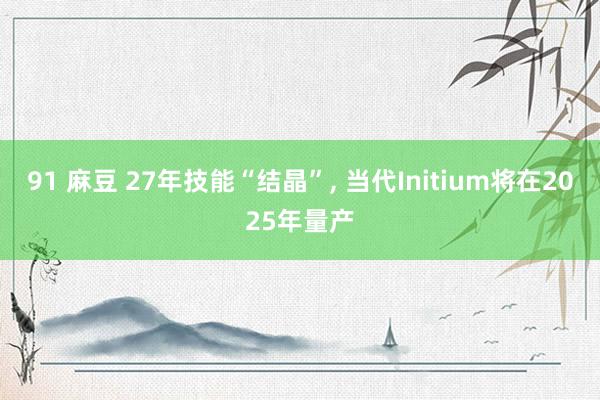 91 麻豆 27年技能“结晶”， 当代Initium将在2025年量产