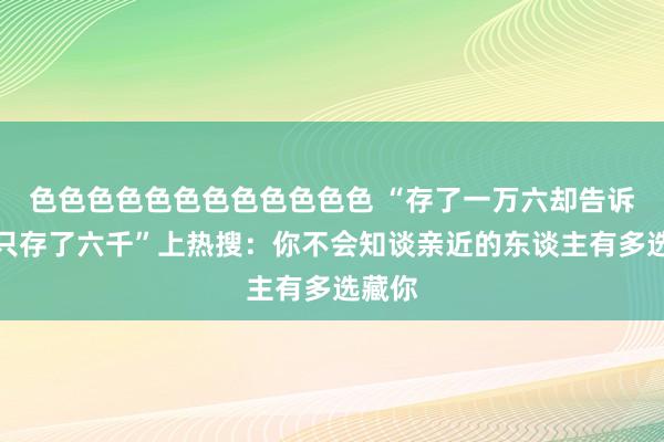色色色色色色色色色色色色 “存了一万六却告诉姆妈只存了六千”上热搜：你不会知谈亲近的东谈主有多选藏你