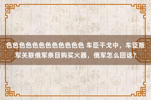 色色色色色色色色色色色色 车臣干戈中，车臣叛军关联俄军条目购买火器，俄军怎么回话？