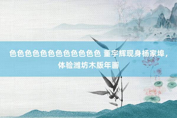 色色色色色色色色色色色色 董宇辉现身杨家埠，体验潍坊木版年画