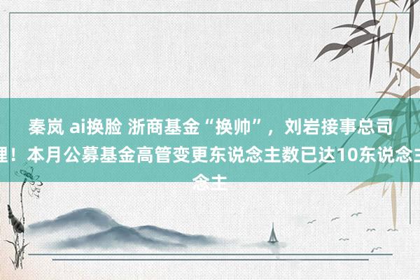秦岚 ai换脸 浙商基金“换帅”，刘岩接事总司理！本月公募基金高管变更东说念主数已达10东说念主