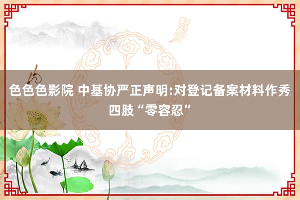 色色色影院 中基协严正声明:对登记备案材料作秀四肢“零容忍”