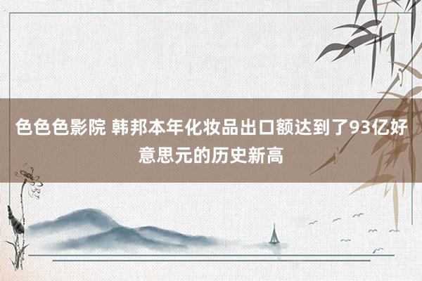 色色色影院 韩邦本年化妆品出口额达到了93亿好意思元的历史新高
