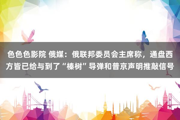 色色色影院 俄媒：俄联邦委员会主席称，通盘西方皆已给与到了“榛树”导弹和普京声明推敲信号