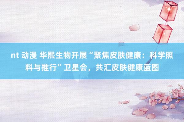 nt 动漫 华熙生物开展“聚焦皮肤健康：科学照料与推行”卫星会，共汇皮肤健康蓝图