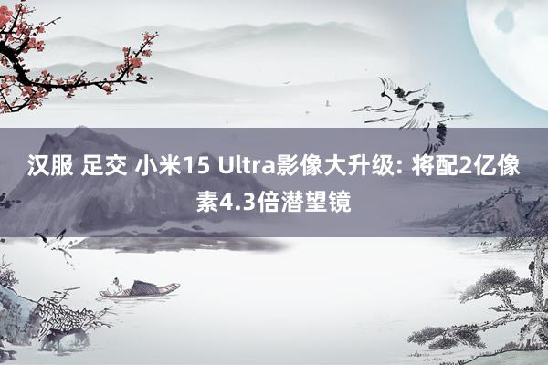 汉服 足交 小米15 Ultra影像大升级: 将配2亿像素4.3倍潜望镜
