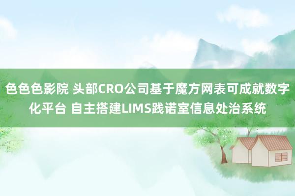 色色色影院 头部CRO公司基于魔方网表可成就数字化平台 自主搭建LIMS践诺室信息处治系统
