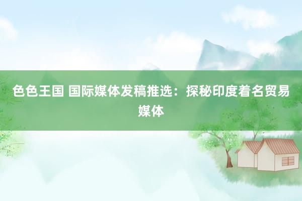 色色王国 国际媒体发稿推选：探秘印度着名贸易媒体