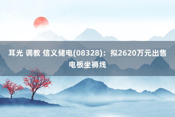 耳光 调教 信义储电(08328)：拟2620万元出售电板坐褥线