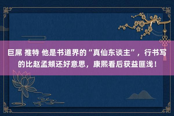 巨屌 推特 他是书道界的“真仙东谈主”，行书写的比赵孟頫还好意思，康熙看后获益匪浅！