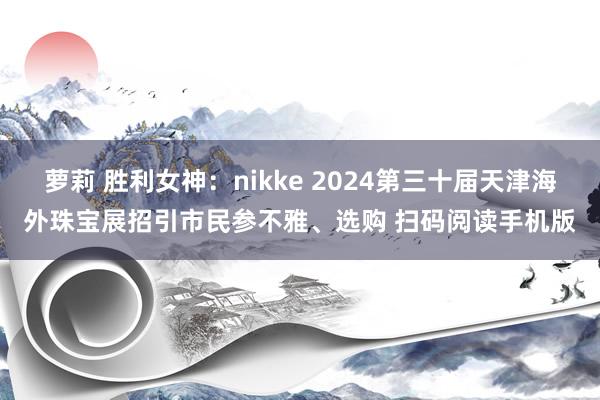 萝莉 胜利女神：nikke 2024第三十届天津海外珠宝展招引市民参不雅、选购 扫码阅读手机版