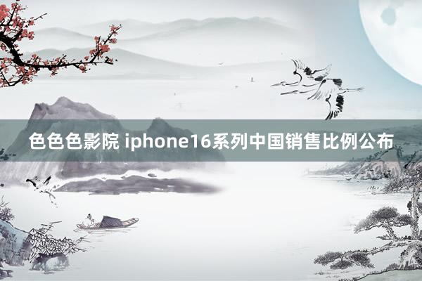 色色色影院 iphone16系列中国销售比例公布
