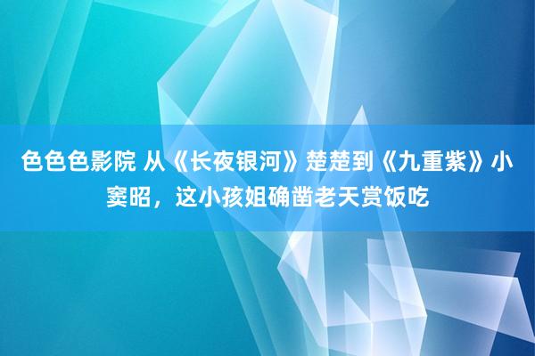 色色色影院 从《长夜银河》楚楚到《九重紫》小窦昭，这小孩姐确凿老天赏饭吃