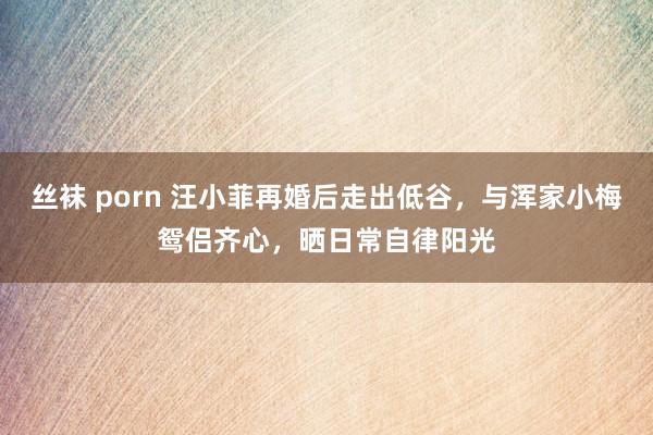 丝袜 porn 汪小菲再婚后走出低谷，与浑家小梅鸳侣齐心，晒日常自律阳光