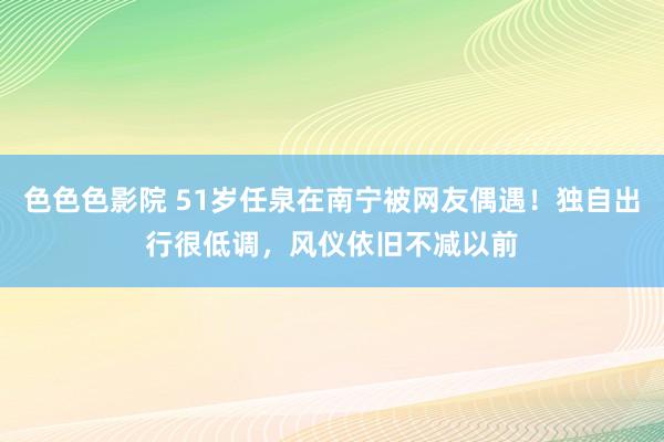 色色色影院 51岁任泉在南宁被网友偶遇！独自出行很低调，风仪依旧不减以前